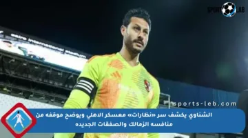 الشناوي يكشف سر «نظارات» معسكر الأهلي ويوضح موقفه من منافسة الزمالك والصفقات الجديدة